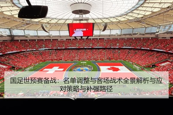 国足世预赛备战：名单调整与客场战术全景解析与应对策略与补强路径
