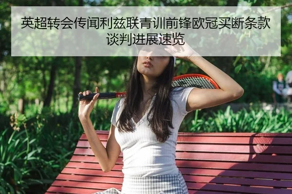 英超转会传闻利兹联青训前锋欧冠买断条款谈判进展速览（PG）